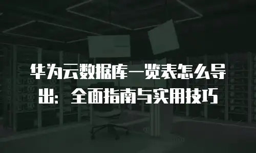 华为云数据库一览表怎么导出：全面指南与实用技巧