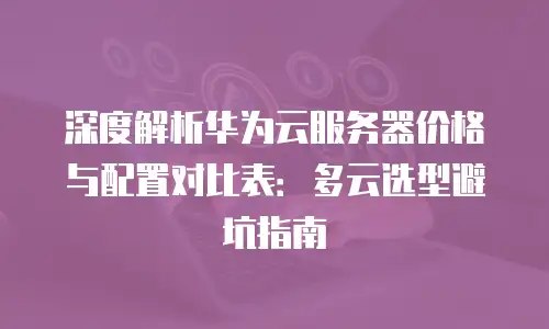 深度解析华为云服务器价格与配置对比表：多云选型避坑指南