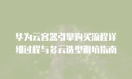 华为云容器引擎购买流程详细过程与多云选型避坑指南