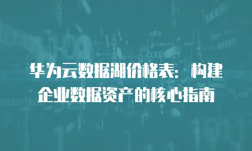 华为云数据湖价格表：构建企业数据资产的核心指南