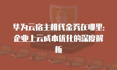 华为云宿主机代金券在哪里：企业上云成本优化的深度解析