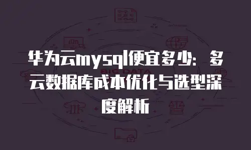 华为云mysql便宜多少：多云数据库成本优化与选型深度解析