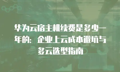 华为云宿主机续费是多少一年的：企业上云成本避坑与多云选型指南