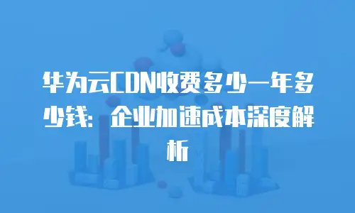 华为云CDN收费多少一年多少钱：企业加速成本深度解析
