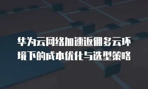 华为云网络加速返佣多云环境下的成本优化与选型策略