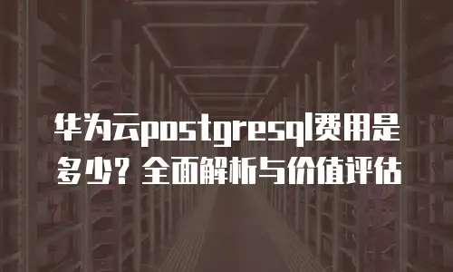 华为云postgresql费用是多少？全面解析与价值评估
