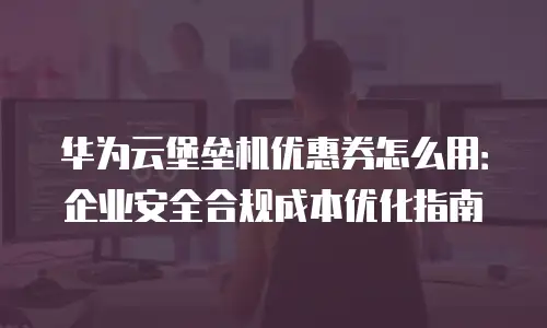 华为云堡垒机优惠券怎么用：企业安全合规成本优化指南