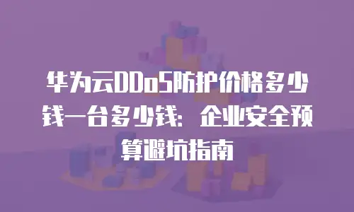 华为云DDoS防护价格多少钱一台多少钱：企业安全预算避坑指南