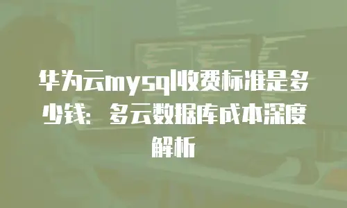 华为云mysql收费标准是多少钱：多云数据库成本深度解析