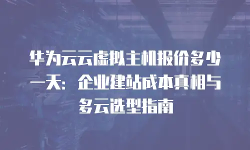 华为云云虚拟主机报价多少一天：企业建站成本真相与多云选型指南