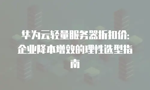 华为云轻量服务器折扣价：企业降本增效的理性选型指南