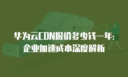 华为云CDN报价多少钱一年：企业加速成本深度解析