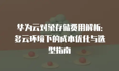 华为云对象存储费用解析：多云环境下的成本优化与选型指南