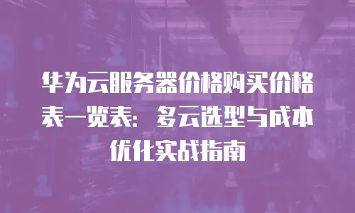 华为云服务器价格购买价格表一览表：多云选型与成本优化实战指南