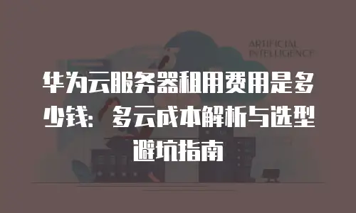 华为云服务器租用费用是多少钱：多云成本解析与选型避坑指南