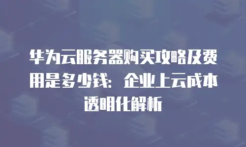 华为云服务器购买攻略及费用是多少钱：企业上云成本透明化解析