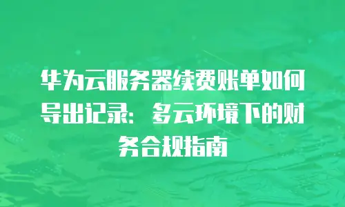 华为云服务器续费账单如何导出记录：多云环境下的财务合规指南