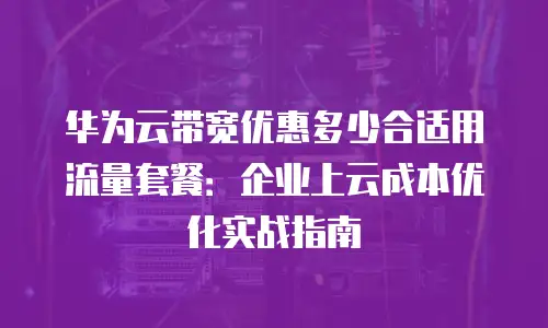 华为云带宽优惠多少合适用流量套餐：企业上云成本优化实战指南