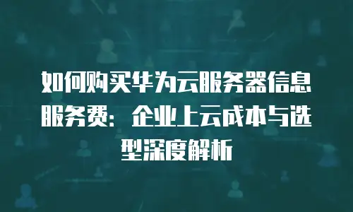 如何购买华为云服务器信息服务费：企业上云成本与选型深度解析