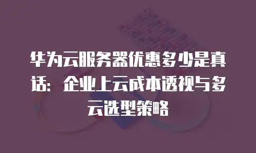华为云服务器优惠多少是真话：企业上云成本透视与多云选型策略