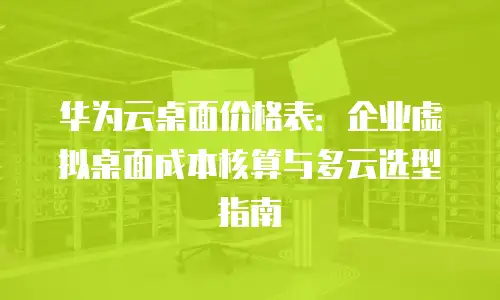 华为云桌面价格表：企业虚拟桌面成本核算与多云选型指南