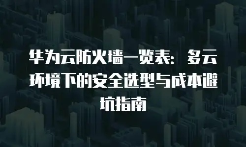 华为云防火墙一览表：多云环境下的安全选型与成本避坑指南