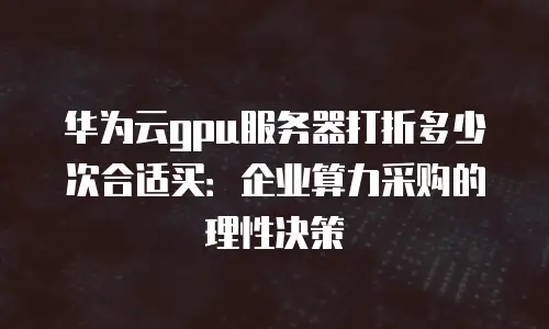 华为云gpu服务器打折多少次合适买：企业算力采购的理性决策
