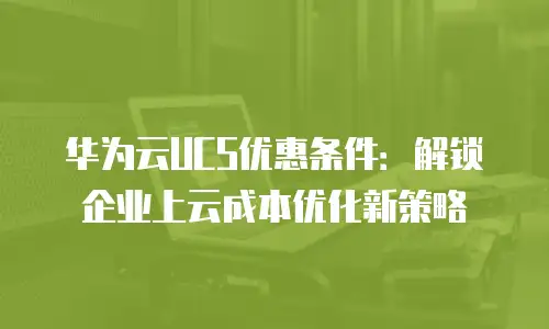 华为云UCS优惠条件：解锁企业上云成本优化新策略