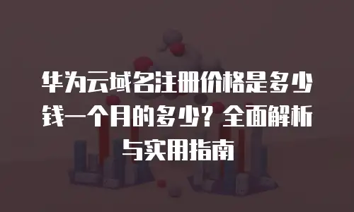 华为云域名注册价格是多少钱一个月的多少？全面解析与实用指南