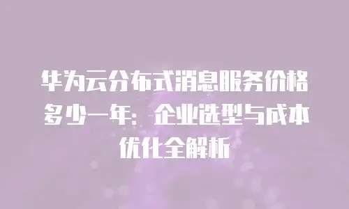 华为云分布式消息服务价格多少一年：企业选型与成本优化全解析