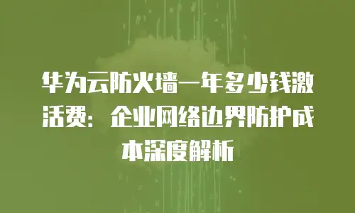 华为云防火墙一年多少钱激活费：企业网络边界防护成本深度解析