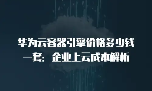 华为云容器引擎价格多少钱一套：企业上云成本解析