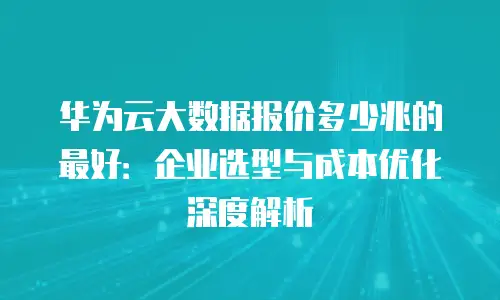 华为云大数据报价多少兆的最好：企业选型与成本优化深度解析