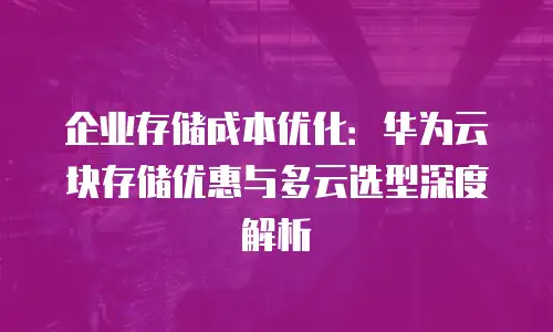 企业存储成本优化：华为云块存储优惠与多云选型深度解析