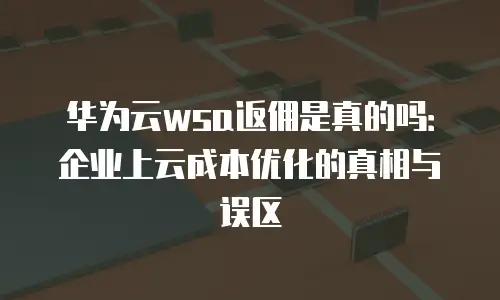 华为云wsa返佣是真的吗：企业上云成本优化的真相与误区
