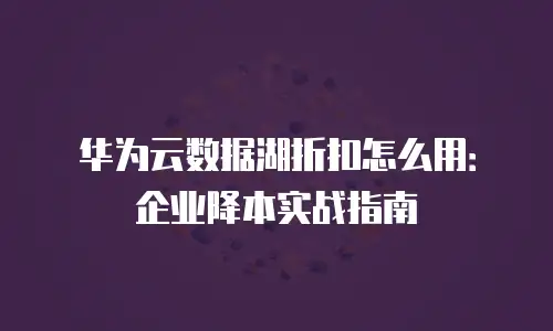 华为云数据湖折扣怎么用：企业降本实战指南
