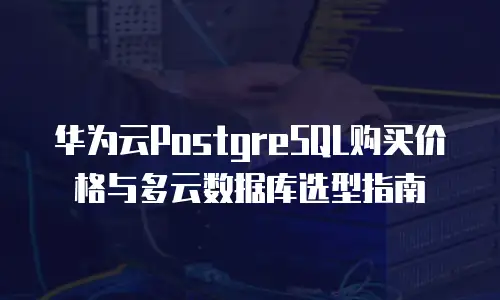华为云PostgreSQL购买价格与多云数据库选型指南