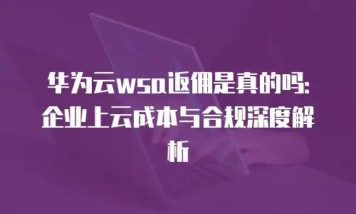 华为云wsa返佣是真的吗：企业上云成本与合规深度解析