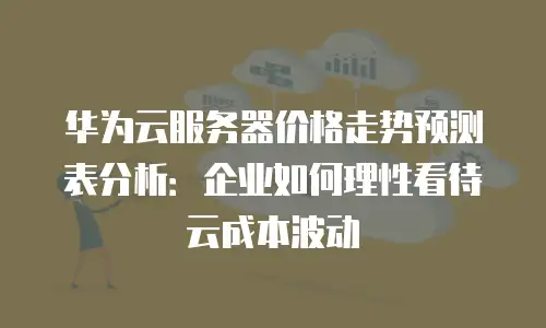 华为云服务器价格走势预测表分析：企业如何理性看待云成本波动