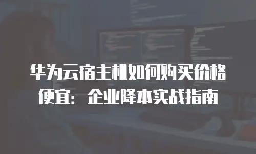 华为云宿主机如何购买价格便宜：企业降本实战指南