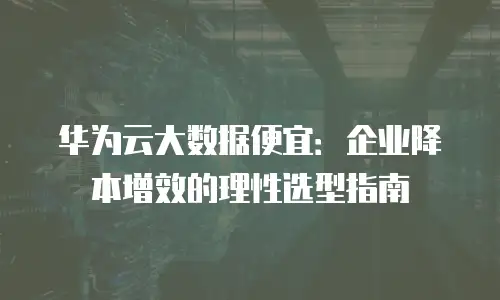 华为云大数据便宜：企业降本增效的理性选型指南