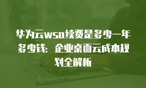 华为云wsa续费是多少一年多少钱：企业桌面云成本规划全解析