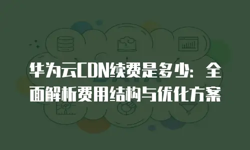 华为云CDN续费是多少：全面解析费用结构与优化方案