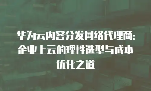 华为云内容分发网络代理商：企业上云的理性选型与成本优化之道