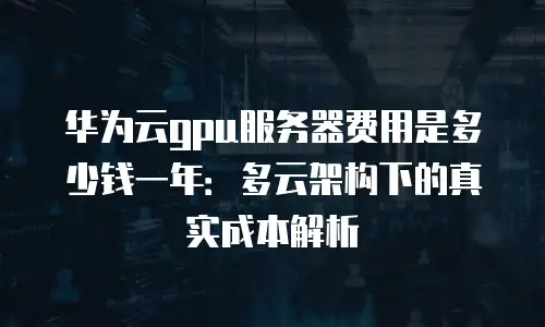 华为云gpu服务器费用是多少钱一年：多云架构下的真实成本解析