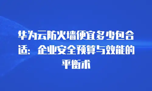 华为云防火墙便宜多少包合适：企业安全预算与效能的平衡术