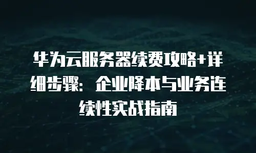 华为云服务器续费攻略+详细步骤：企业降本与业务连续性实战指南