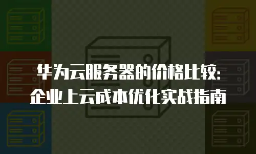 华为云服务器的价格比较：企业上云成本优化实战指南