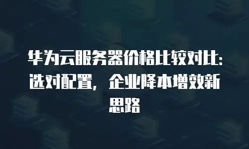 华为云服务器价格比较对比：选对配置，企业降本增效新思路