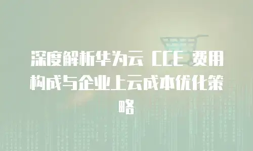 深度解析华为云 CCE 费用构成与企业上云成本优化策略